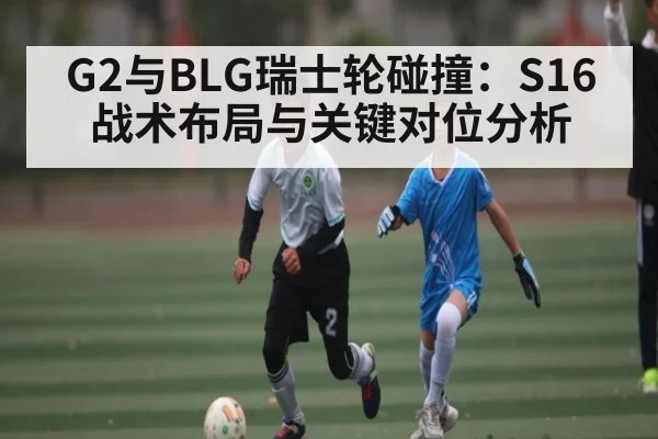 G2与BLG瑞士轮碰撞：S16战术布局与关键对位分析