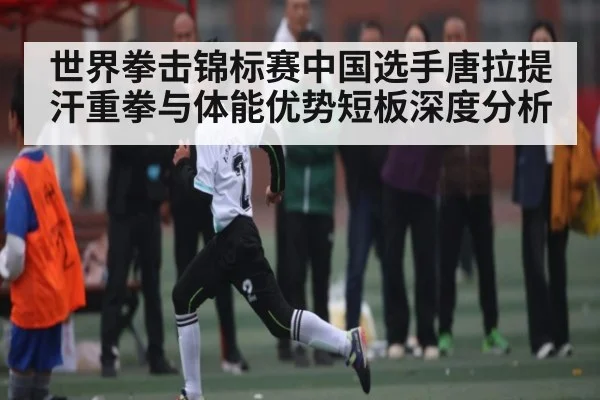 世界拳击锦标赛中国选手唐拉提汗重拳与体能优势短板深度分析