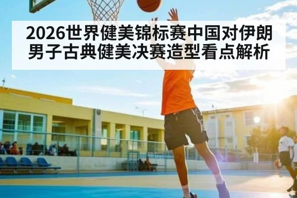 2026世界健美锦标赛中国对伊朗男子古典健美决赛造型看点解析